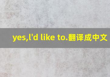 yes,l'd like to.翻译成中文